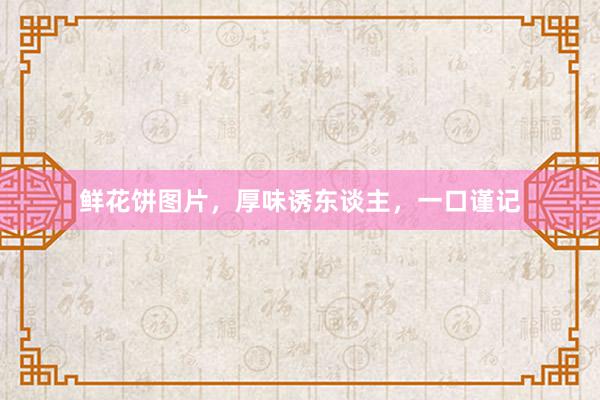 鲜花饼图片，厚味诱东谈主，一口谨记