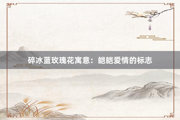 碎冰蓝玫瑰花寓意：皑皑爱情的标志