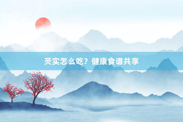 芡实怎么吃？健康食谱共享